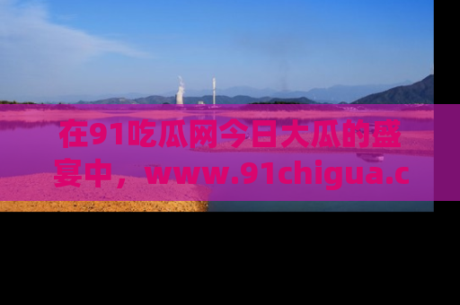 在91吃瓜网今日大瓜的盛宴中,www.91chigua.com带你领略每个让人咋舌的精彩故事!