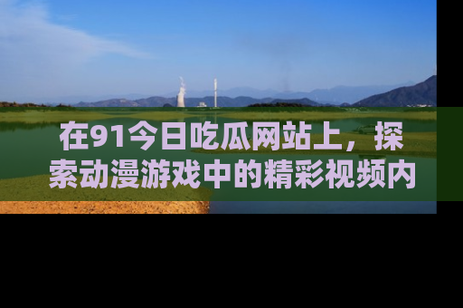在91今日吃瓜网站上，探索动漫游戏中的精彩视频内容