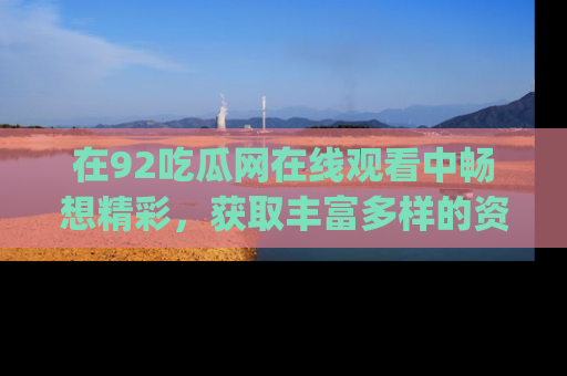在92吃瓜网在线观看中畅想精彩，获取丰富多样的资源和app功能