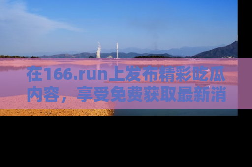 在166.run上发布精彩吃瓜内容,享受免费获取最新消息的乐趣!