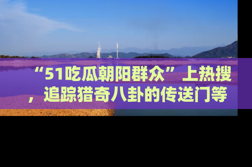 “51吃瓜朝阳群众”上热搜,追踪猎奇八卦的传送门等你点击!