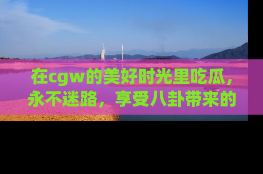 在cgw的美好时光里吃瓜，永不迷路，享受八卦带来的无限欢乐！