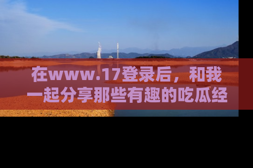 在www.17登录后，和我一起分享那些有趣的吃瓜经历吧！