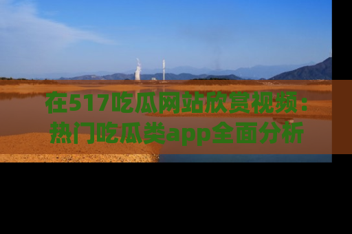 在517吃瓜网站欣赏视频：热门吃瓜类app全面分析