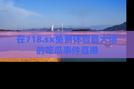 在718.sx免费体验最火爆的吃瓜事件直播