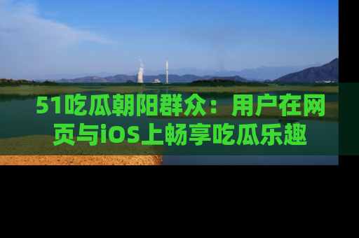 51吃瓜朝阳群众：用户在网页与iOS上畅享吃瓜乐趣