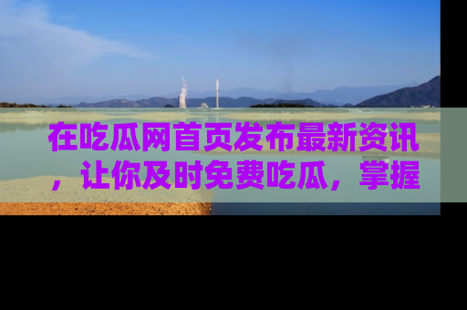 在吃瓜网首页发布最新资讯，让你及时免费吃瓜，掌握热点！