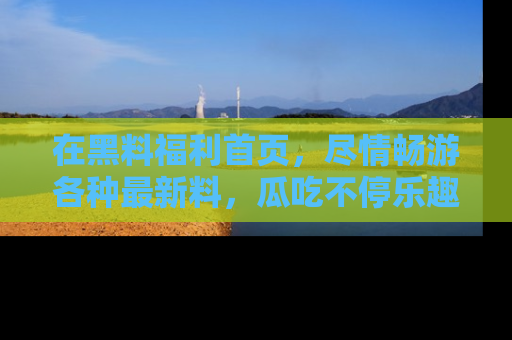 在黑料福利首页，尽情畅游各种最新料，瓜吃不停乐趣无穷！