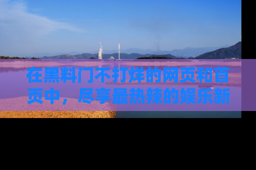 在黑料门不打烊的网页和首页中，尽享最热辣的娱乐新闻与八卦，快来围观！
