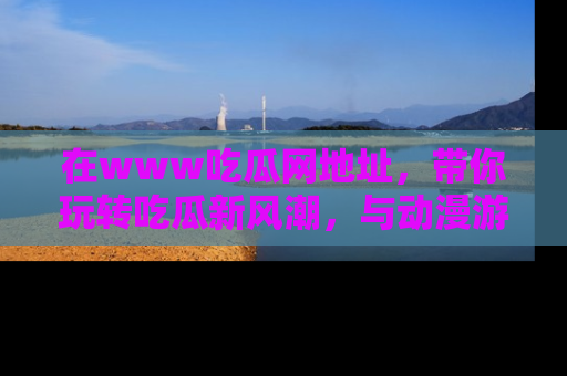 在www吃瓜网地址，带你玩转吃瓜新风潮，与动漫游戏角色共度精彩时光！