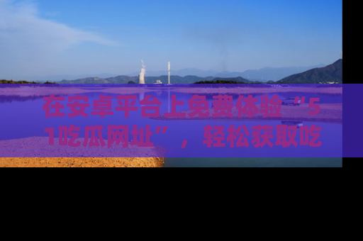 在安卓平台上免费体验“51吃瓜网址”，轻松获取吃瓜新鲜事！