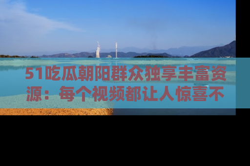 51吃瓜朝阳群众独享丰富资源：每个视频都让人惊喜不已！