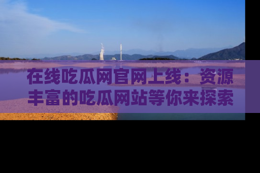 在线吃瓜网官网上线：资源丰富的吃瓜网站等你来探索