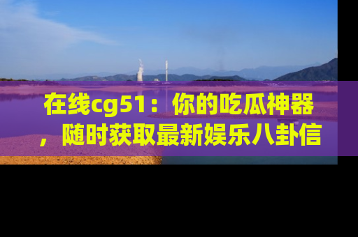 在线cg51：你的吃瓜神器，随时获取最新娱乐八卦信息。