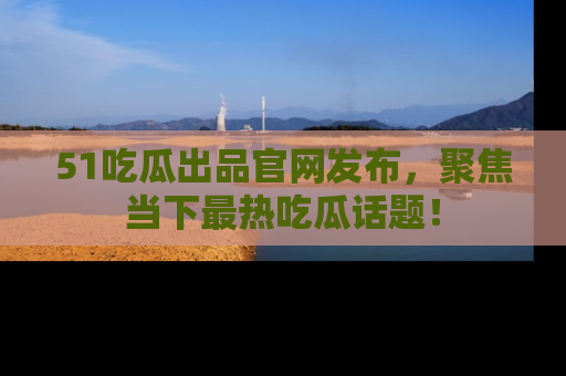 51吃瓜出品官网发布，聚焦当下最热吃瓜话题！