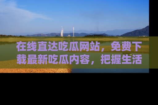 在线直达吃瓜网站，免费下载最新吃瓜内容，把握生活乐趣！