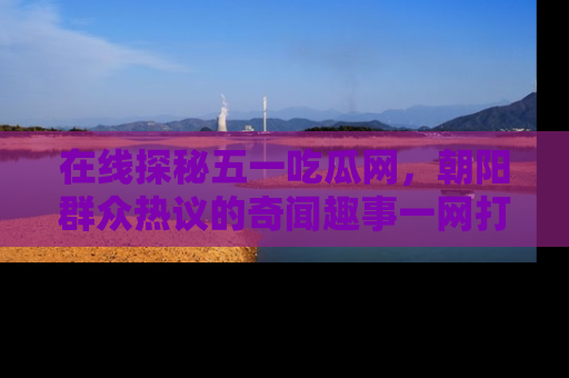 在线探秘五一吃瓜网，朝阳群众热议的奇闻趣事一网打尽