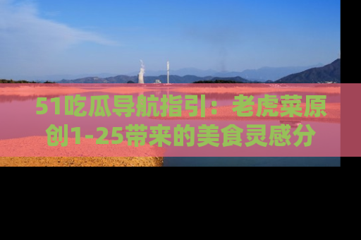 51吃瓜导航指引：老虎菜原创1-25带来的美食灵感分享
