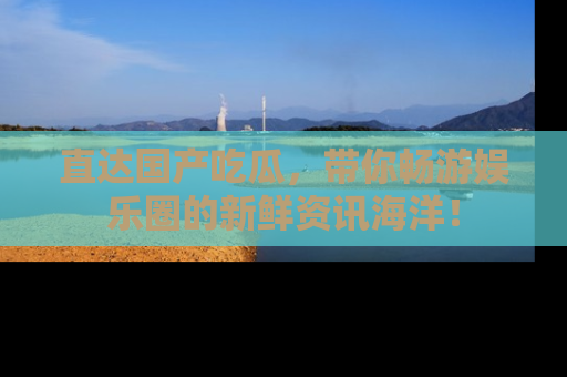 直达国产吃瓜，带你畅游娱乐圈的新鲜资讯海洋！