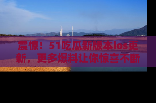 震惊！51吃瓜新版本ios更新，更多爆料让你惊喜不断，赶快来看吧！