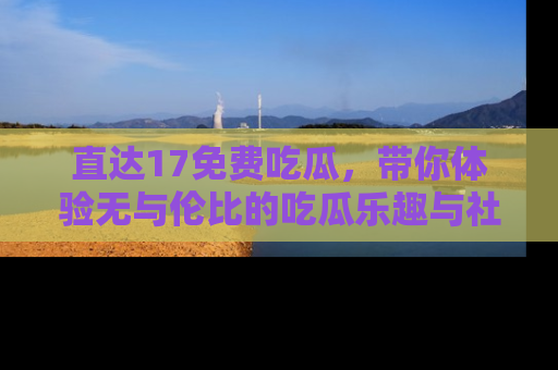 直达17免费吃瓜，带你体验无与伦比的吃瓜乐趣与社区互动
