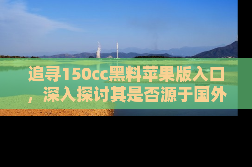 追寻150cc黑料苹果版入口，深入探讨其是否源于国外的传闻