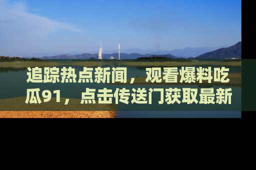 追踪热点新闻，观看爆料吃瓜91，点击传送门获取最新更新！