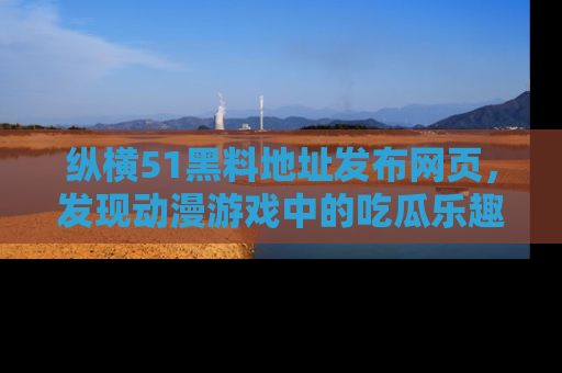 纵横51黑料地址发布网页，发现动漫游戏中的吃瓜乐趣