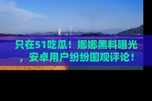 只在51吃瓜！娜娜黑料曝光，安卓用户纷纷围观评论！
