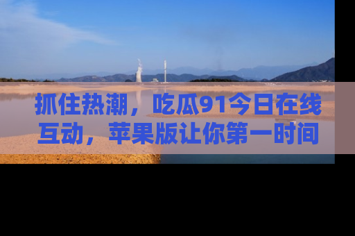 抓住热潮，吃瓜91今日在线互动，苹果版让你第一时间掌握信息！