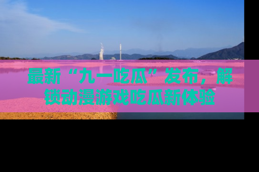 最新“九一吃瓜”发布，解锁动漫游戏吃瓜新体验