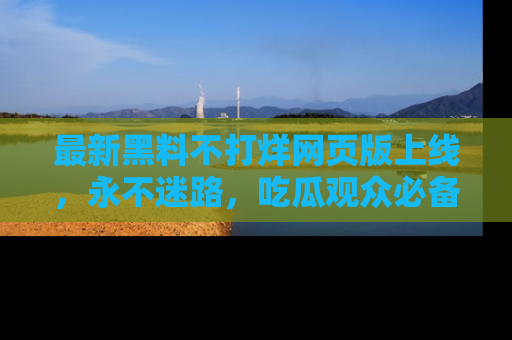 最新黑料不打烊网页版上线，永不迷路，吃瓜观众必备工具！