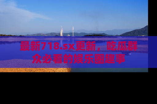 最新718.sx更新，吃瓜群众必看的娱乐圈趣事