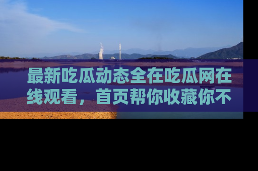 最新吃瓜动态全在吃瓜网在线观看，首页帮你收藏你不能错过的精彩！