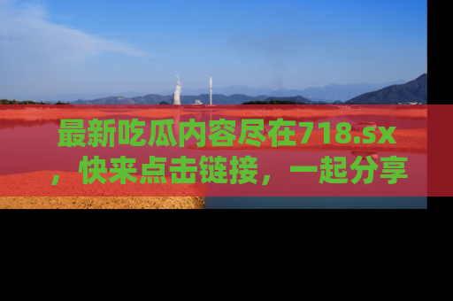 最新吃瓜内容尽在718.sx，快来点击链接，一起分享那些精彩瞬间！