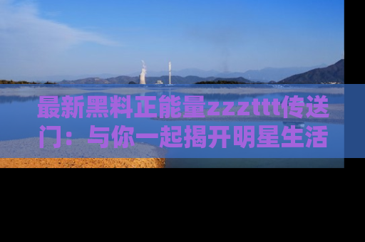 最新黑料正能量zzzttt传送门：与你一起揭开明星生活的神秘地址！