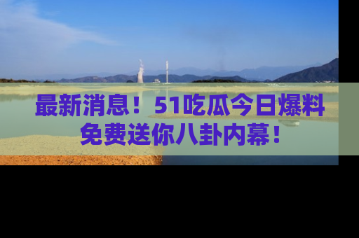 最新消息!51吃瓜今日爆料免费送你八卦内幕!
