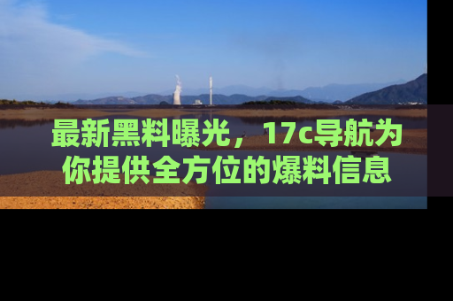 最新黑料曝光，17c导航为你提供全方位的爆料信息