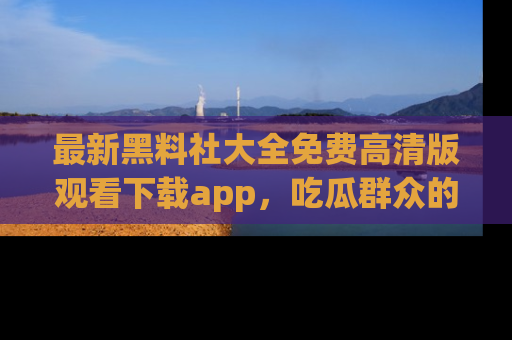 最新黑料社大全免费高清版观看下载app，吃瓜群众的必备神器