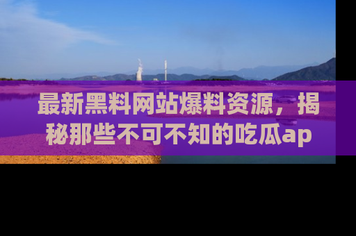 最新黑料网站爆料资源，揭秘那些不可不知的吃瓜app！