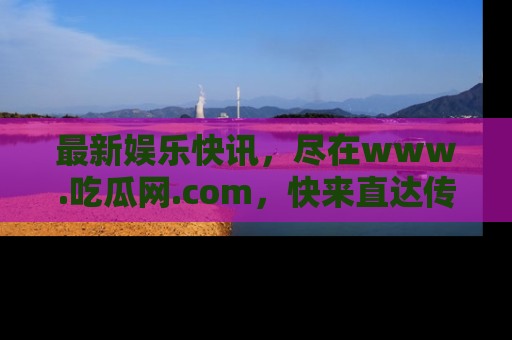 最新娱乐快讯,尽在www.吃瓜网.com,快来直达传送门收获惊喜吧!