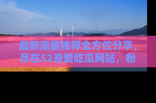 最新追星推荐全方位分享,尽在52吾爱吃瓜网站,粉丝必看